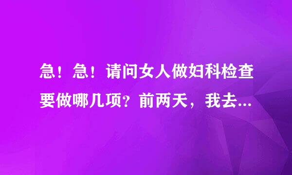 急！急！请问女人做妇科检查要做哪几项？前两天，我去总医院了