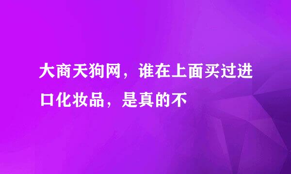 大商天狗网，谁在上面买过进口化妆品，是真的不