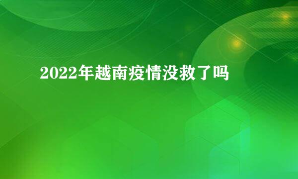 2022年越南疫情没救了吗