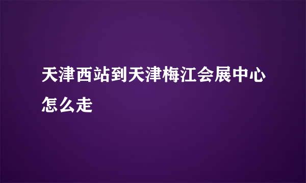 天津西站到天津梅江会展中心怎么走