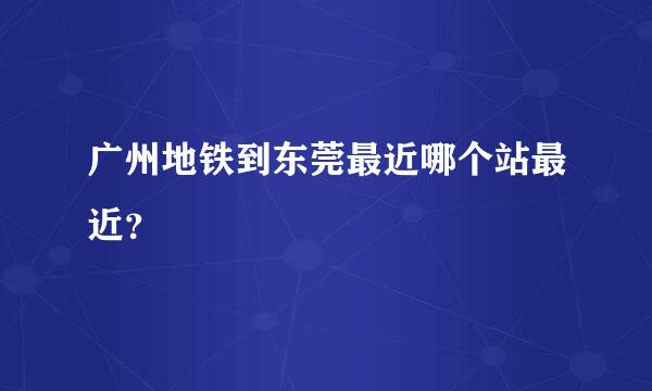 广州地铁到东莞最近哪个站最近？