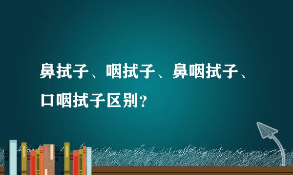 鼻拭子、咽拭子、鼻咽拭子、口咽拭子区别？