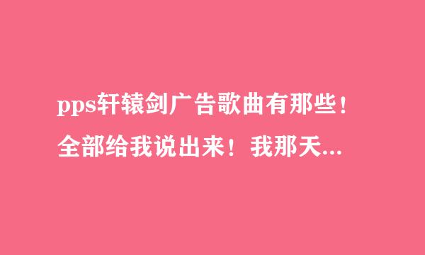 pps轩辕剑广告歌曲有那些！全部给我说出来！我那天看到pps电影时候发轩辕剑和神魔游戏唱的那首歌和好听！