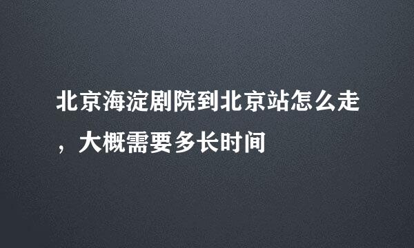 北京海淀剧院到北京站怎么走，大概需要多长时间