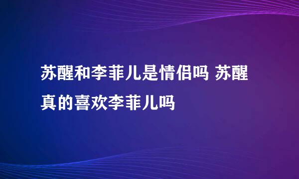 苏醒和李菲儿是情侣吗 苏醒真的喜欢李菲儿吗