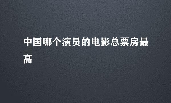 中国哪个演员的电影总票房最高