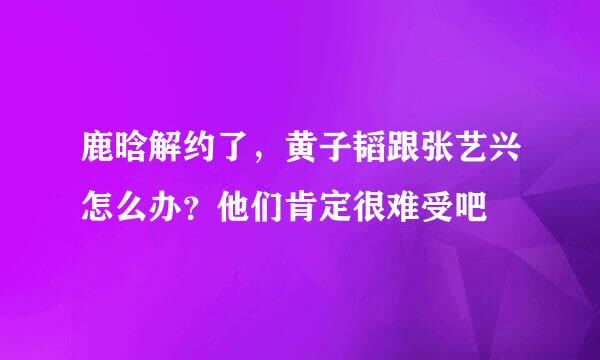 鹿晗解约了，黄子韬跟张艺兴怎么办？他们肯定很难受吧