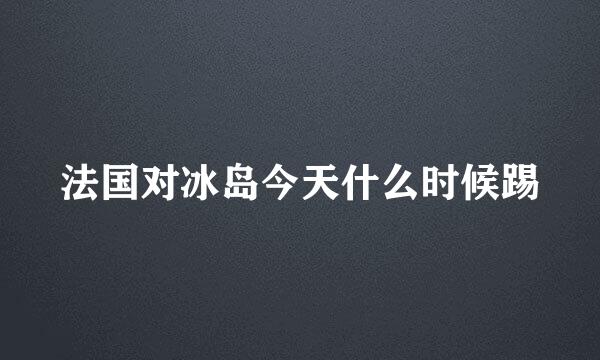 法国对冰岛今天什么时候踢