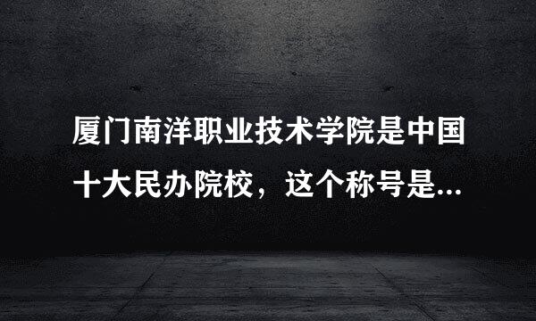 厦门南洋职业技术学院是中国十大民办院校，这个称号是如何来的？是学校自己炒作还是？泉州信息职业学院怎