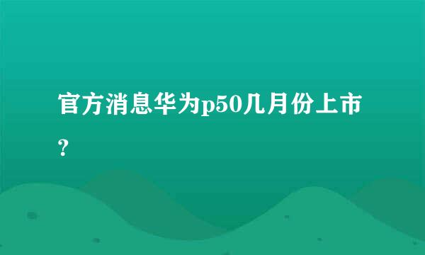 官方消息华为p50几月份上市？