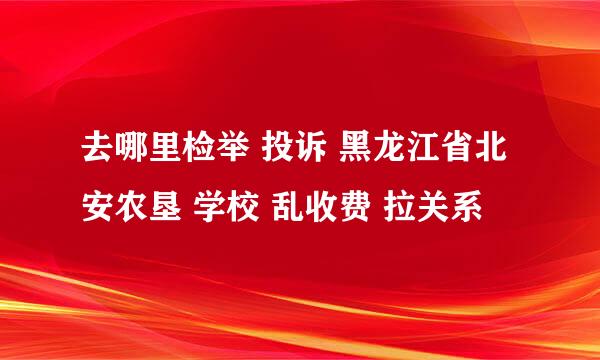 去哪里检举 投诉 黑龙江省北安农垦 学校 乱收费 拉关系