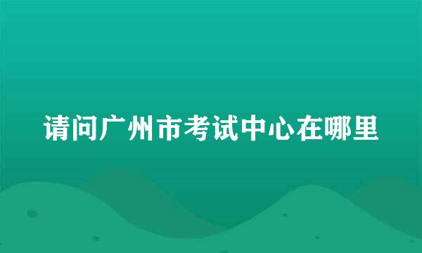 请问广州市考试中心在哪里