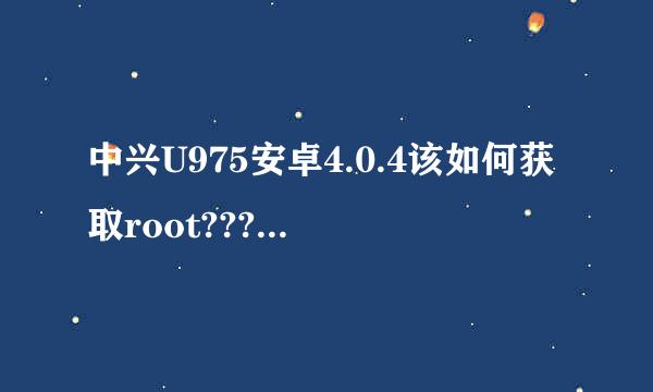 中兴U975安卓4.0.4该如何获取root????急!!!!急!!!!急!!!!