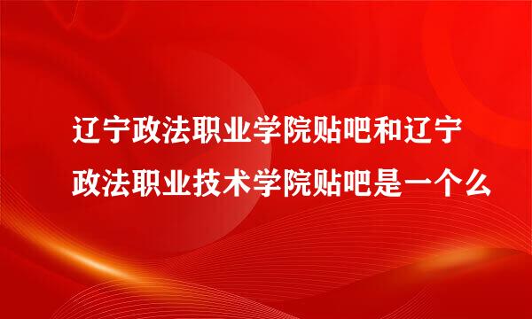 辽宁政法职业学院贴吧和辽宁政法职业技术学院贴吧是一个么