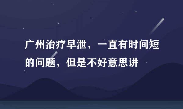 广州治疗早泄，一直有时间短的问题，但是不好意思讲