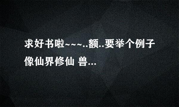 求好书啦~~~..额..要举个例子 像仙界修仙 兽血沸腾 御兽修仙 差不多的..一定要好看哦~