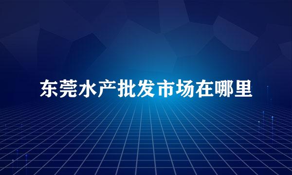 东莞水产批发市场在哪里