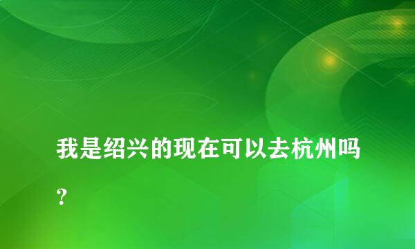 
我是绍兴的现在可以去杭州吗？
