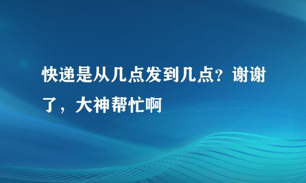 快递是从几点发到几点？谢谢了，大神帮忙啊