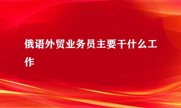 俄语外贸业务员主要干什么工作