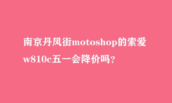 南京丹凤街motoshop的索爱w810c五一会降价吗？