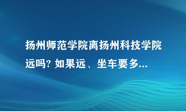 扬州师范学院离扬州科技学院远吗? 如果远、坐车要多久？非常急！！！求答案···