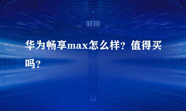 华为畅享max怎么样？值得买吗？