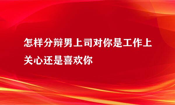 怎样分辩男上司对你是工作上关心还是喜欢你