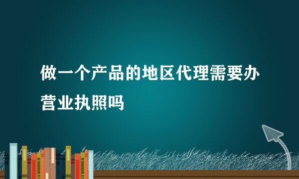 做一个产品的地区代理需要办营业执照吗