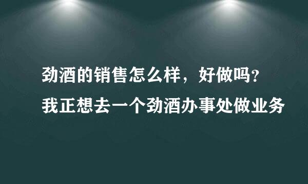 劲酒的销售怎么样，好做吗？我正想去一个劲酒办事处做业务