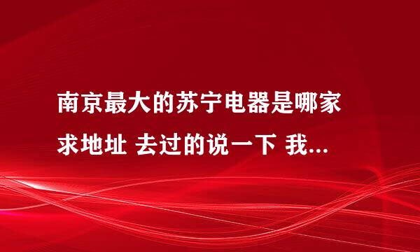 南京最大的苏宁电器是哪家 求地址 去过的说一下 我是要买手机的