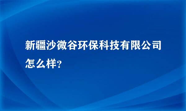 新疆沙微谷环保科技有限公司怎么样？