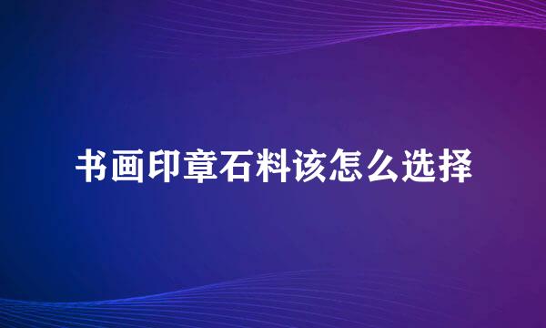 书画印章石料该怎么选择