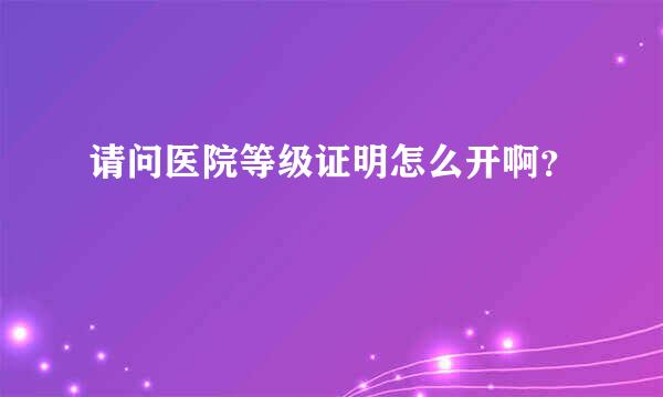 请问医院等级证明怎么开啊？