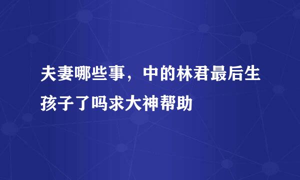 夫妻哪些事，中的林君最后生孩子了吗求大神帮助