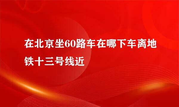 在北京坐60路车在哪下车离地铁十三号线近