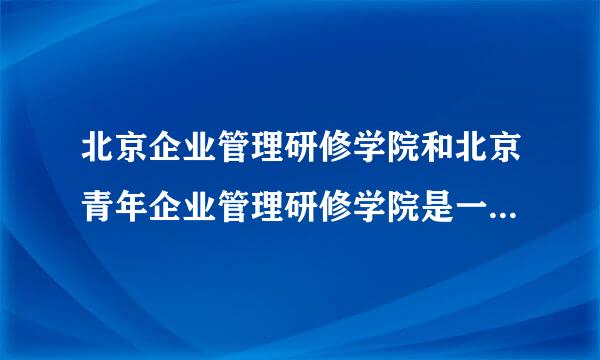 北京企业管理研修学院和北京青年企业管理研修学院是一个学校么?