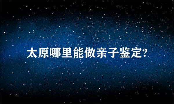 太原哪里能做亲子鉴定?