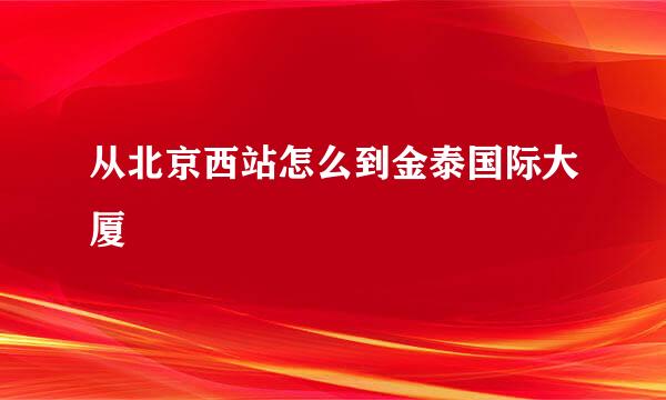 从北京西站怎么到金泰国际大厦