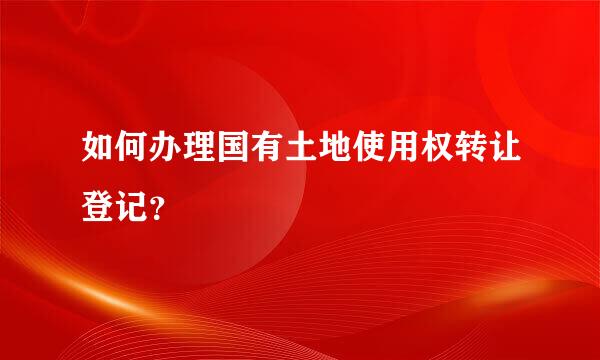 如何办理国有土地使用权转让登记？