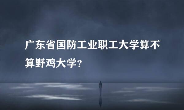 广东省国防工业职工大学算不算野鸡大学？