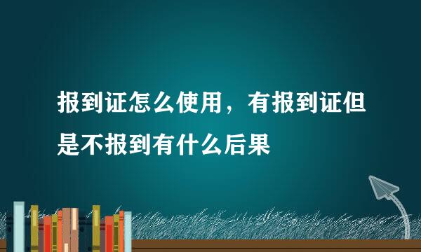 报到证怎么使用，有报到证但是不报到有什么后果