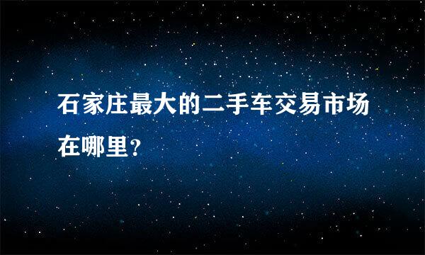 石家庄最大的二手车交易市场在哪里？