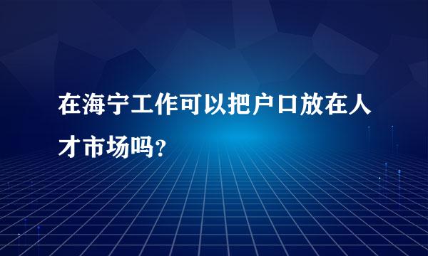 在海宁工作可以把户口放在人才市场吗？