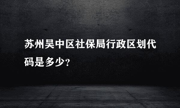 苏州吴中区社保局行政区划代码是多少？