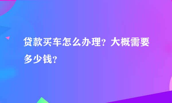 贷款买车怎么办理？大概需要多少钱？