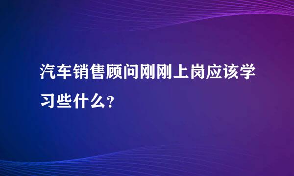 汽车销售顾问刚刚上岗应该学习些什么？