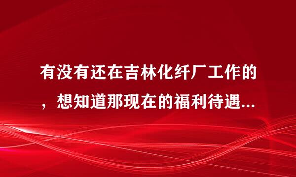 有没有还在吉林化纤厂工作的，想知道那现在的福利待遇怎么样？