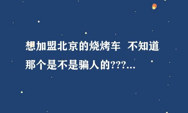 想加盟北京的烧烤车  不知道那个是不是骗人的???有知道的帮帮忙!谢谢!!!!!!!