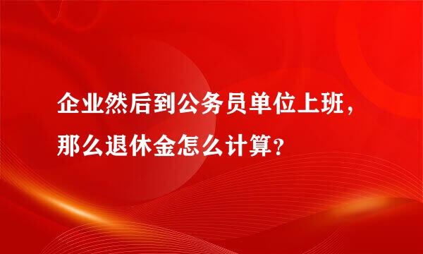 企业然后到公务员单位上班，那么退休金怎么计算？